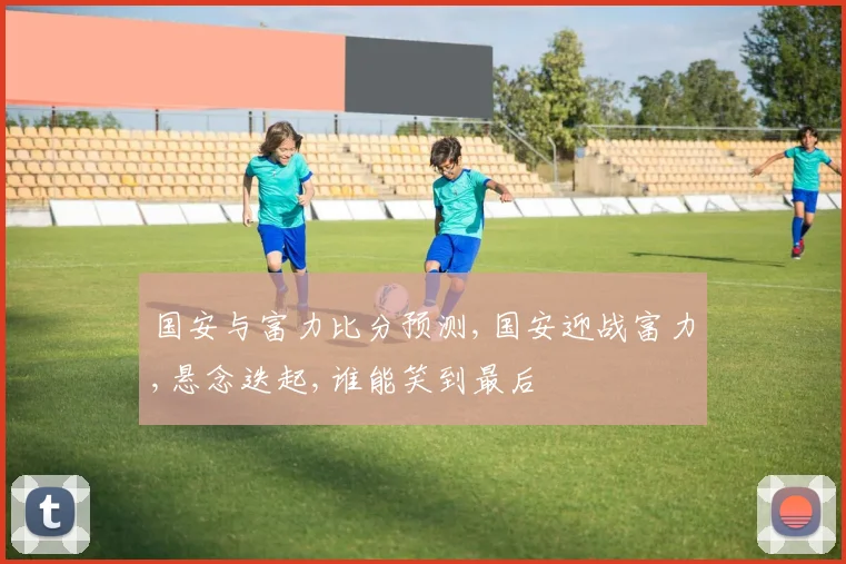 国安与富力比分预测,国安迎战富力,悬念迭起,谁能笑到最后