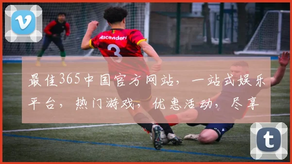 最佳365中国官方网站，一站式娱乐平台，热门游戏，优惠活动，尽享精彩，三重惊喜，不容错过