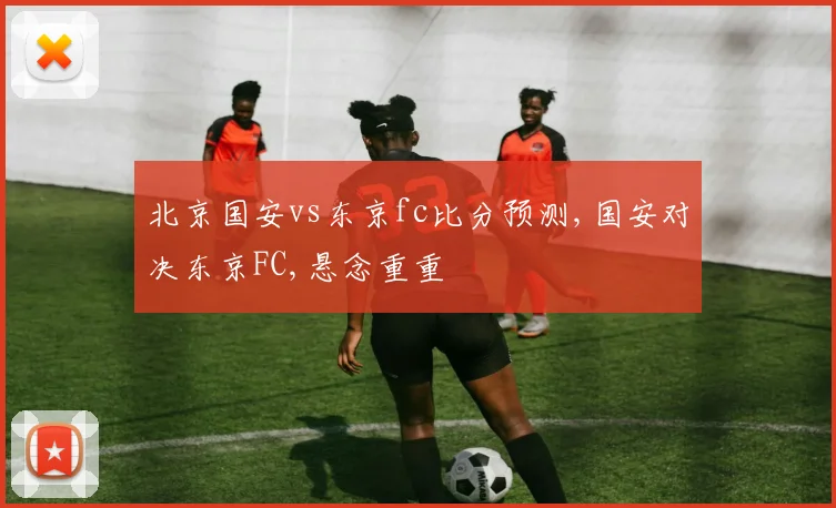 北京国安vs东京fc比分预测,国安对决东京FC,悬念重重