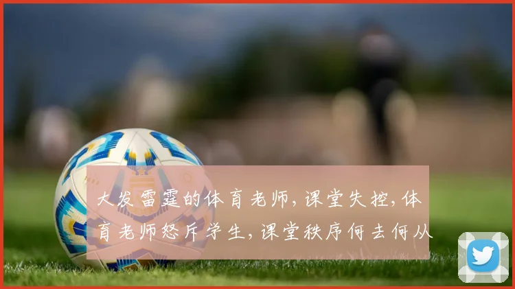 大发雷霆的体育老师,课堂失控,体育老师怒斥学生,课堂秩序何去何从